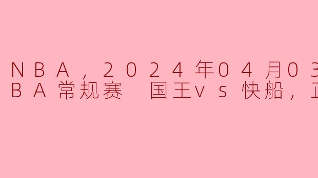 NBA，2024年04月03日 NBA常规赛 国王vs快船，正赛
